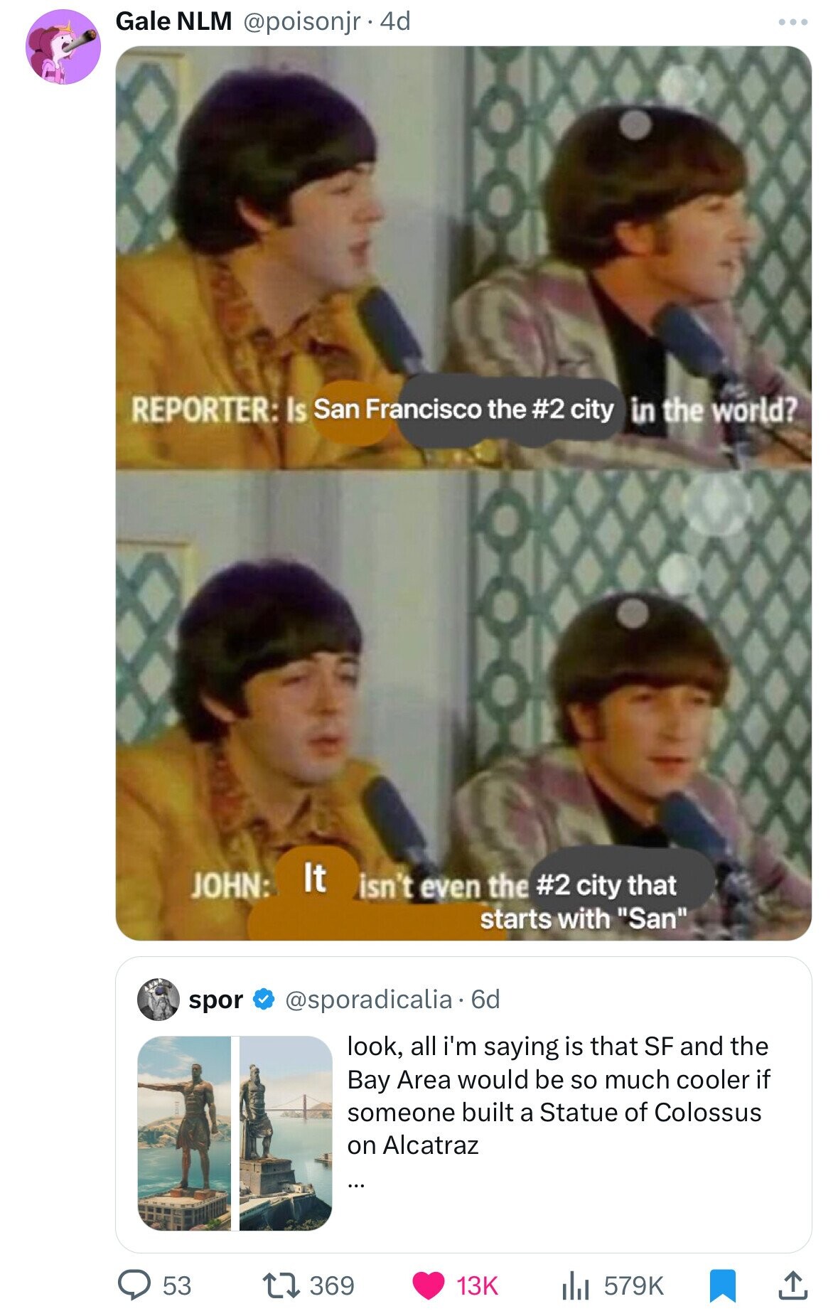 Gale NLM @poisonjr . 4d REPORTER: Is San Francisco the #2 city in the world? It JOHN: isn't even the #2 city that starts with San spor @sporadicalia. 6d look, all i'm saying is that SF and the Bay Area would be so much cooler if someone built a Statue of Colossus on Alcatraz ... 53 369 13K 579K