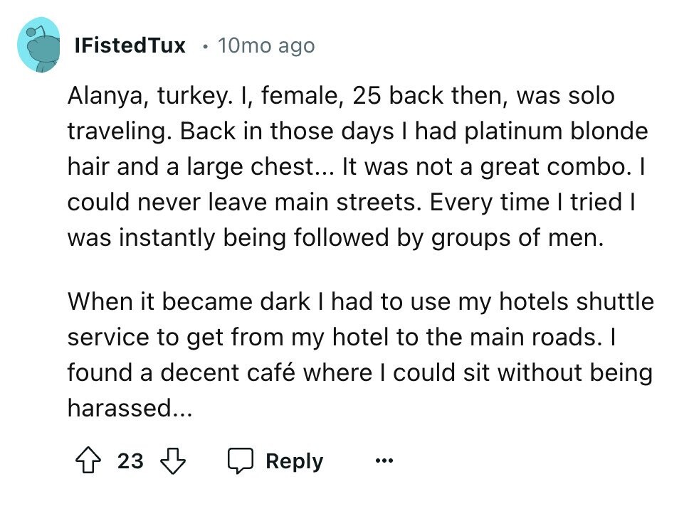 IFistedTux 10mo ago Alanya, turkey. I, female, 25 back then, was solo traveling. Back in those days I had platinum blonde hair and a large chest... It was not a great combo. I could never leave main streets. Every time I tried I was instantly being followed by groups of men. When it became dark I had to use my hotels shuttle service to get from my hotel to the main roads. I found a decent café where I could sit without being harassed... 23 Reply ...
