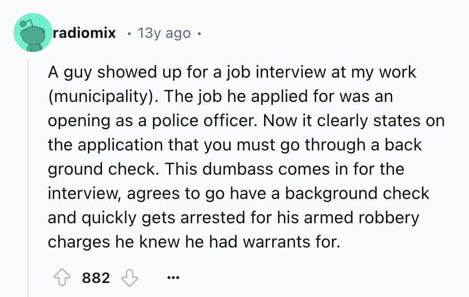 radiomix 13y ago . A guy showed up for a job interview at my work (municipality). The job he applied for was an opening as a police officer. Now it clearly states on the application that you must go through a back ground check. This dumbass comes in for the interview, agrees to go have a background check and quickly gets arrested for his armed robbery charges he knew he had warrants for. 882 ...
