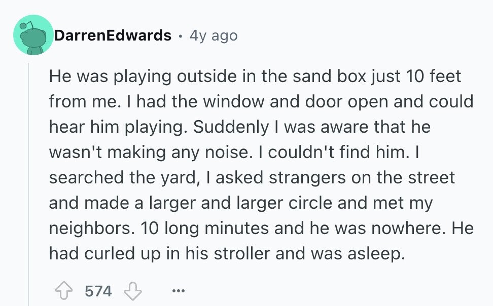DarrenEdwards 0 4y ago Не was playing outside in the sand box just 10 feet from me. I had the window and door open and could hear him playing. Suddenly | was aware that he wasn't making any noise. I couldn't find him. I searched the yard, I asked strangers on the street and made a larger and larger circle and met my neighbors. 10 long minutes and he was nowhere. Не had curled up in his stroller and was asleep. 574 ...