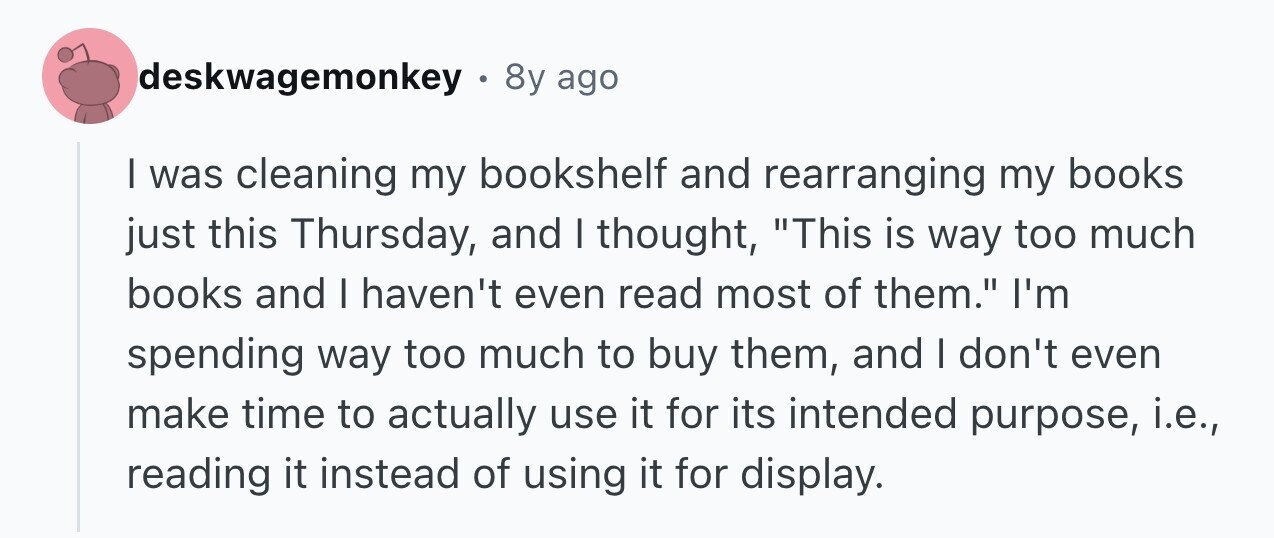 deskwagemonkey . 8y ago I was cleaning my bookshelf and rearranging my books just this Thursday, and I thought, This is way too much books and I haven't even read most of them. I'm spending way too much to buy them, and I don't even make time to actually use it for its intended purpose, i.e., reading it instead of using it for display.