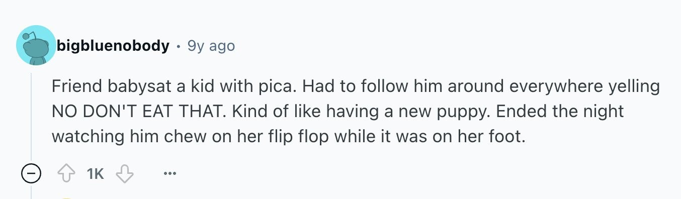 bigbluenobody 9y ago Friend babysat a kid with pica. Had to follow him around everywhere yelling NO DON'T EAT THAT. Kind of like having a new puppy. Ended the night watching him chew on her flip flop while it was on her foot. - 1K ...