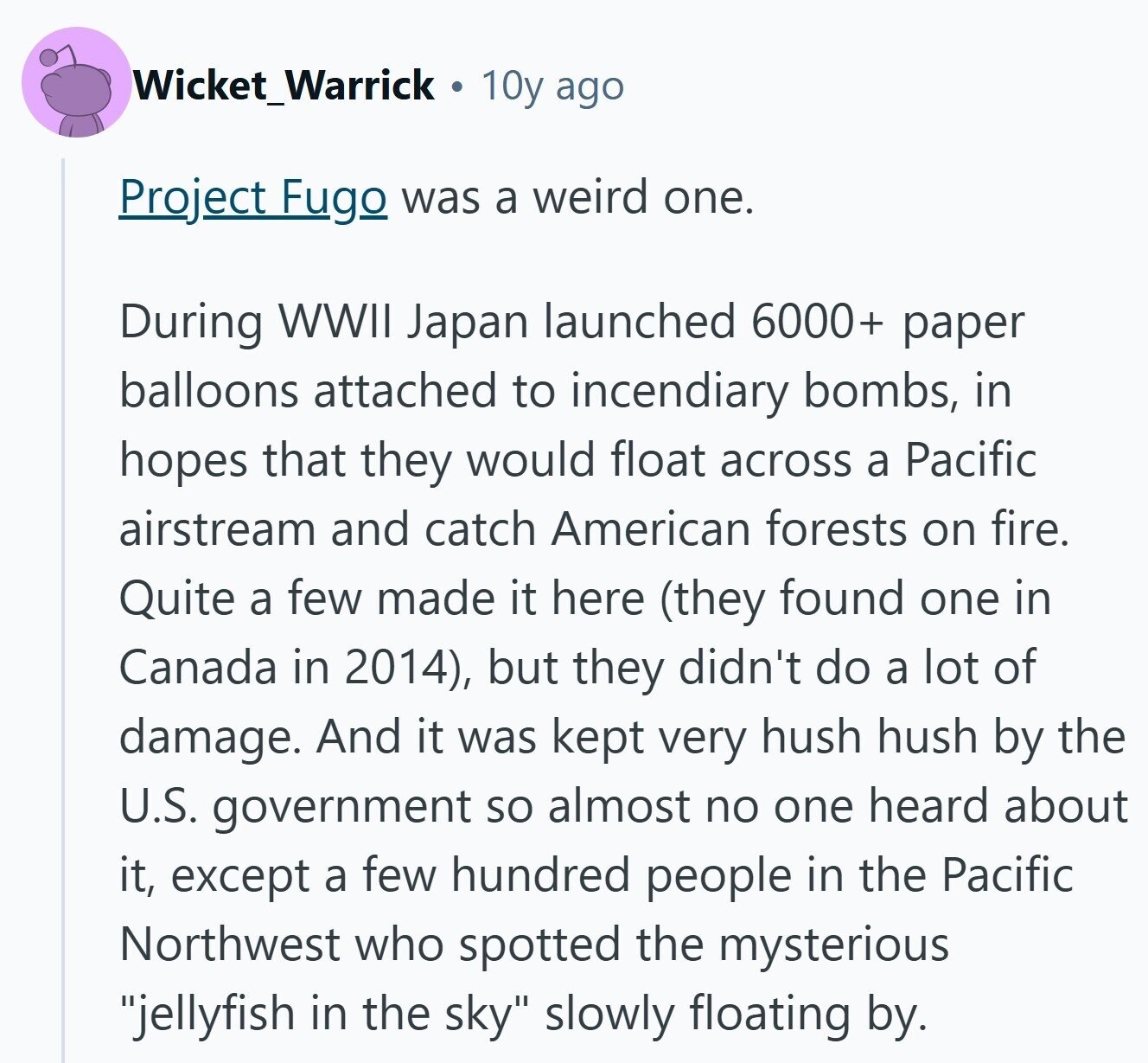 Wicket_Warrick 10y ago Project Fugo was a weird one. During WWII Japan launched 6000+ paper balloons attached to incendiary bombs, in hopes that they would float across a Pacific airstream and catch American forests on fire. Quite a few made it here (they found one in Canada in 2014), but they didn't do a lot of damage. And it was kept very hush hush by the U.S. government so almost no one heard about it, except a few hundred people in the Pacific Northwest who spotted the mysterious jellyfish in the sky slowly floating by. 