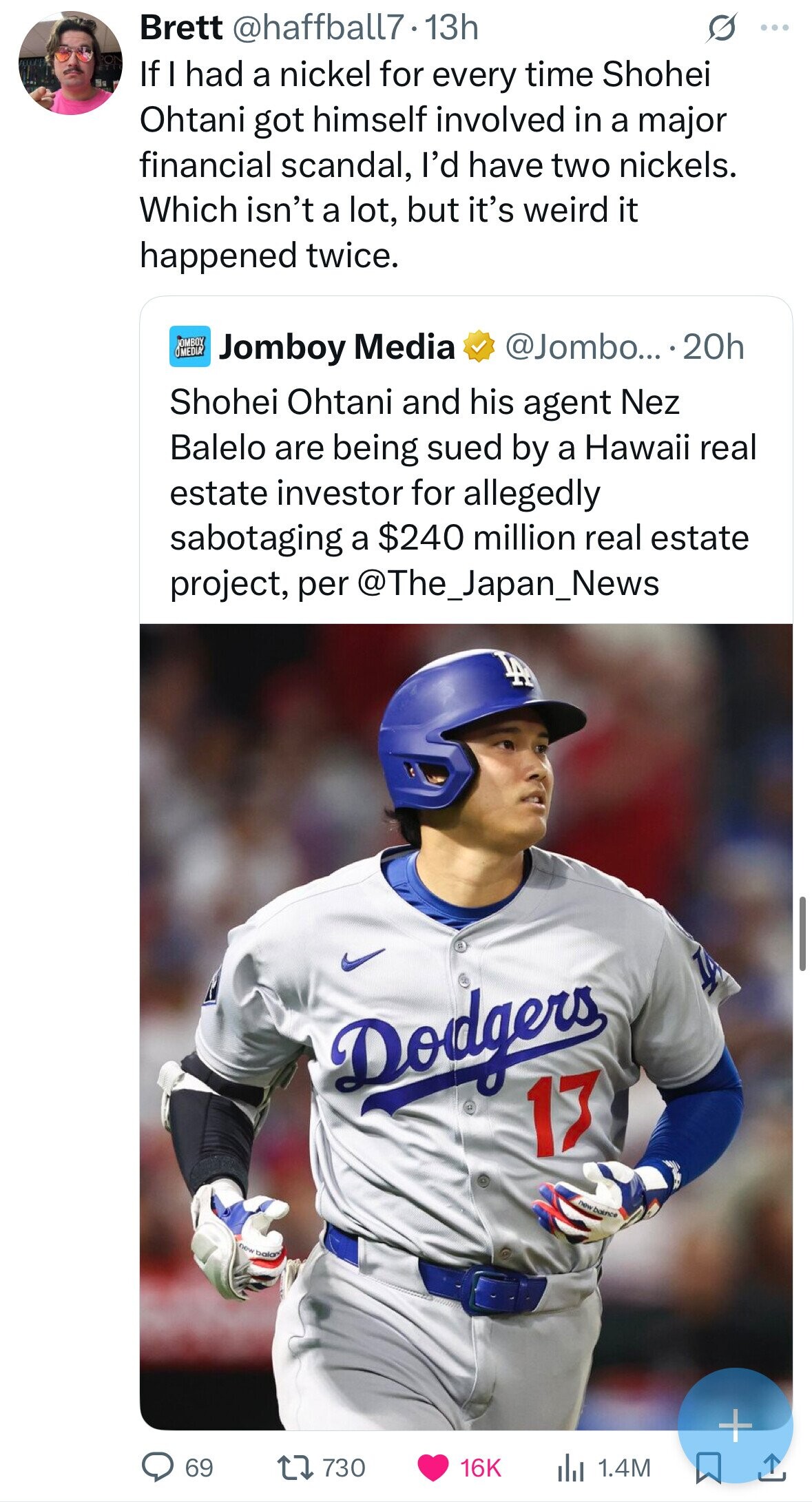 Brett @haffball7.13h S ... If I had a nickel for every time Shohei Ohtani got himself involved in a major financial scandal, I'd have two nickels. Which isn't a lot, but it's weird it happened twice. JOMBOY OMEDIA Jomboy Media @Jombo... . 20h Shohei Ohtani and his agent Nez Balelo are being sued by a Hawaii real estate investor for allegedly sabotaging a $240 million real estate project, per @The_Japan_News B I Dodgers 17 new baince new bala + 69 730 16K del 1.4M 