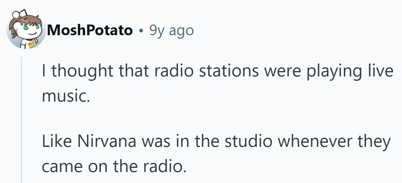 MoshPotato . 9y ago | thought that radio stations were playing live music. Like Nirvana was in the studio whenever they came on the radio. 