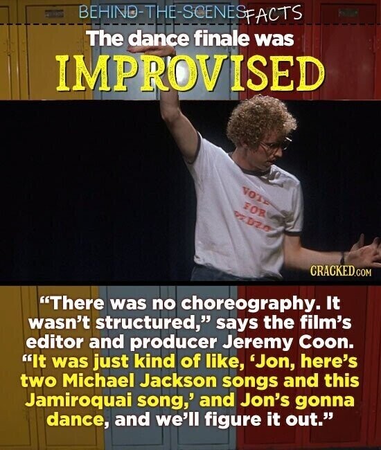 BEHIND-THE-SOENESPACTS The dance finale was IMPROVISED VOTE FOR PZD CRACKED.COM There was no choreography. It wasn't structured, says the film's editor and producer Jeremy Coon. It was just kind of like, 'Jon, here's two Michael Jackson songs and this Jamiroquai song,' and Jon's gonna dance, and we'll figure it out.