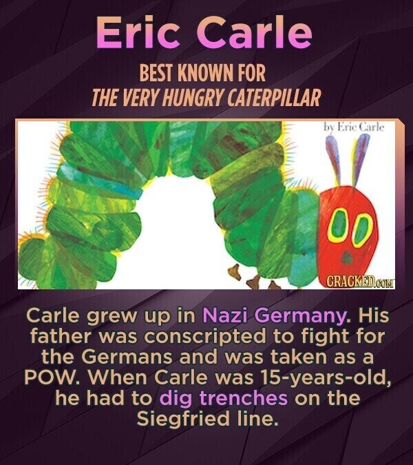 Eric Carle BEST KNOWN FOR THE VERY HUNGRY CATERPILLAR by Eric Carle CRACKED.COM Carle grew up in Nazi Germany. His father was conscripted to fight for the Germans and was taken as a POW. When Carle was 15-years-old, he had to dig trenches on the Siegfried line.