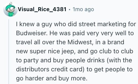 Visual_Rice_4381 . 1mo ago I knew a guy who did street marketing for Budweiser. Не was paid very very well to travel all over the Midwest, in a brand new super nice jeep, and go club to club to party and buy people drinks (with the distributors credit card) to get people to go harder and buy more. 