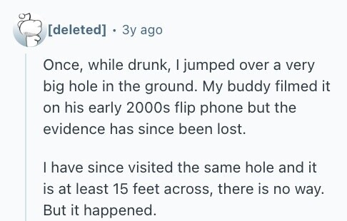  Зу ago Once, while drunk, I jumped over a very big hole in the ground. My buddy filmed it on his early 2000s flip phone but the evidence has since been lost. I have since visited the same hole and it is at least 15 feet across, there is no way. But it happened. 
