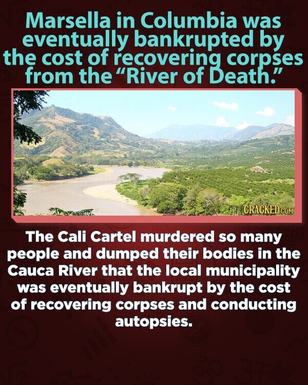 Marsella in Columbia was eventually bankrupted by the cost of recovering corpses from the River of Death. CRACKED.COM The Cali Cartel murdered so many people and dumped their bodies in the Cauca River that the local municipality was eventually bankrupt by the cost of recovering corpses and conducting autopsies.