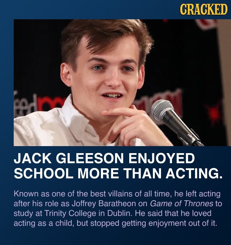 CRACKED eedp JACK GLEESON ENJOYED SCHOOL MORE THAN ACTING. Known as one of the best villains of all time, he left acting after his role as Joffrey Baratheon on Game of Thrones to study at Trinity College in Dublin. Не said that he loved acting as a child, but stopped getting enjoyment out of it.