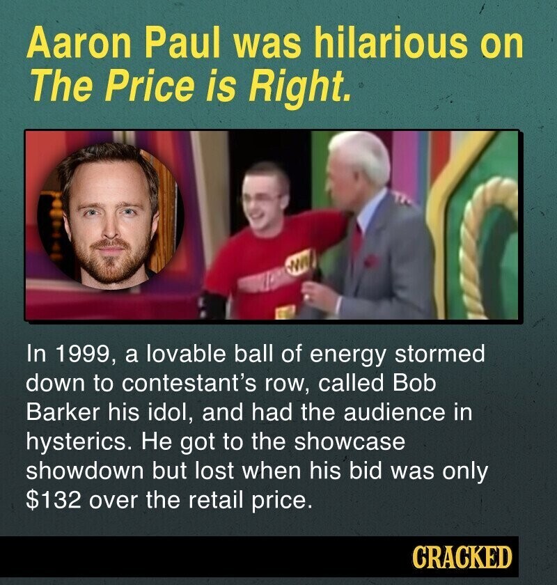 Aaron Paul was hilarious on The Price is Right. In 1999, a lovable ball of energy stormed down to contestant's row, called Bob Barker his idol, and had the audience in hysterics. Не got to the showcase showdown but lost when his bid was only $132 over the retail price. CRACKED