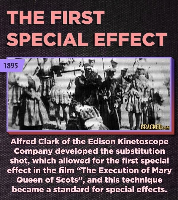 THE FIRST SPECIAL EFFECT 1895 CRACKED.COM Alfred Clark of the Edison Kinetoscope Company developed the substitution shot, which allowed for the first special effect in the film The Execution of Mary Queen of Scots, and this technique became a standard for special effects.