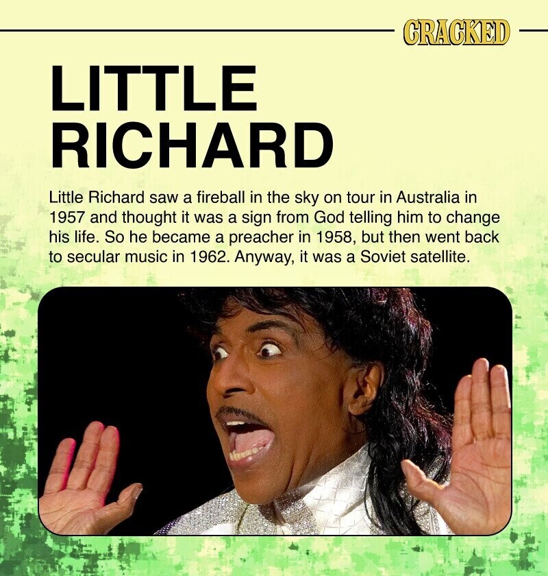 CRACKED LITTLE RICHARD Little Richard saw a fireball in the sky on tour in Australia in 1957 and thought it was a sign from God telling him to change his life. So he became a preacher in 1958, but then went back to secular music in 1962. Anyway, it was a Soviet satellite.