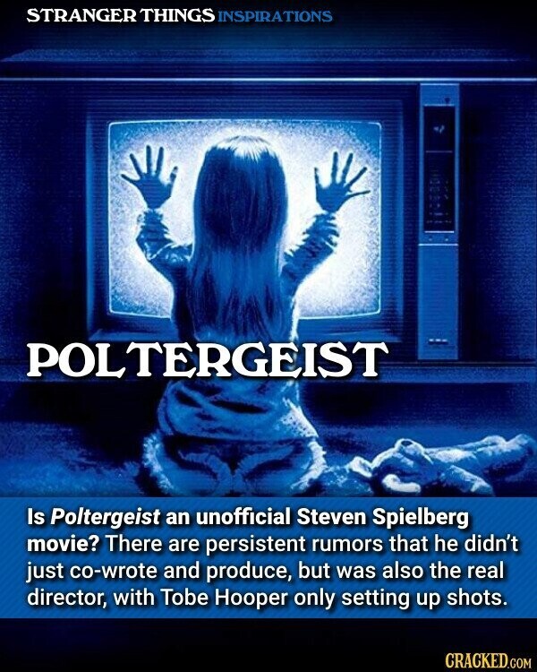 STRANGER THINGS INSPIRATIONS POLTERGEIST Is Poltergeist an unofficial Steven Spielberg movie? There are persistent rumors that he didn't just co-wrote and produce, but was also the real director, with Tobe Hooper only setting up shots. CRACKED.COM