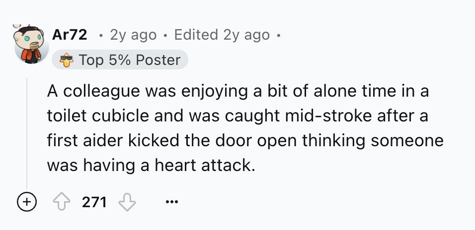 Ar72 2y ago . Edited 2y ago Top 5% Poster A colleague was enjoying a bit of alone time in a toilet cubicle and was caught mid-stroke after a first aider kicked the door open thinking someone was having a heart attack. + 271 ...