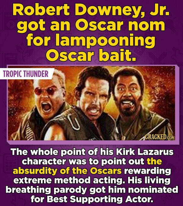 Robert Downey, Jr. got an Oscar nom for lampooning Oscar bait. TROPIC THUNDER CRACKED.COM The whole point of his Kirk Lazarus character was to point out the absurdity of the Oscars rewarding extreme method acting. His living breathing parody got him nominated for Best Supporting Actor.