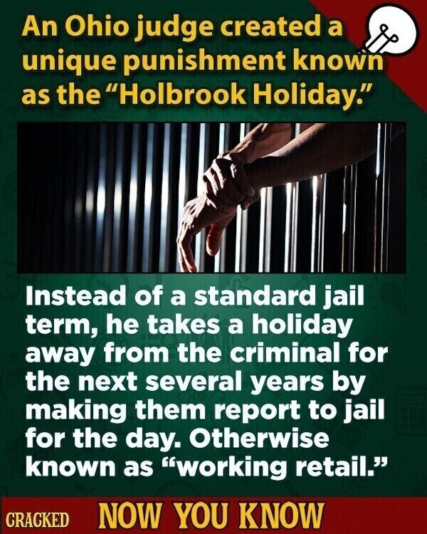 An Ohio judge created a unique punishment known as the Holbrook Holiday. Instead of a standard jail term, he takes a holiday away from the criminal for the next several years by making them report to jail for the day. Otherwise known as working retail. CRACKED NOW YOU KNOW