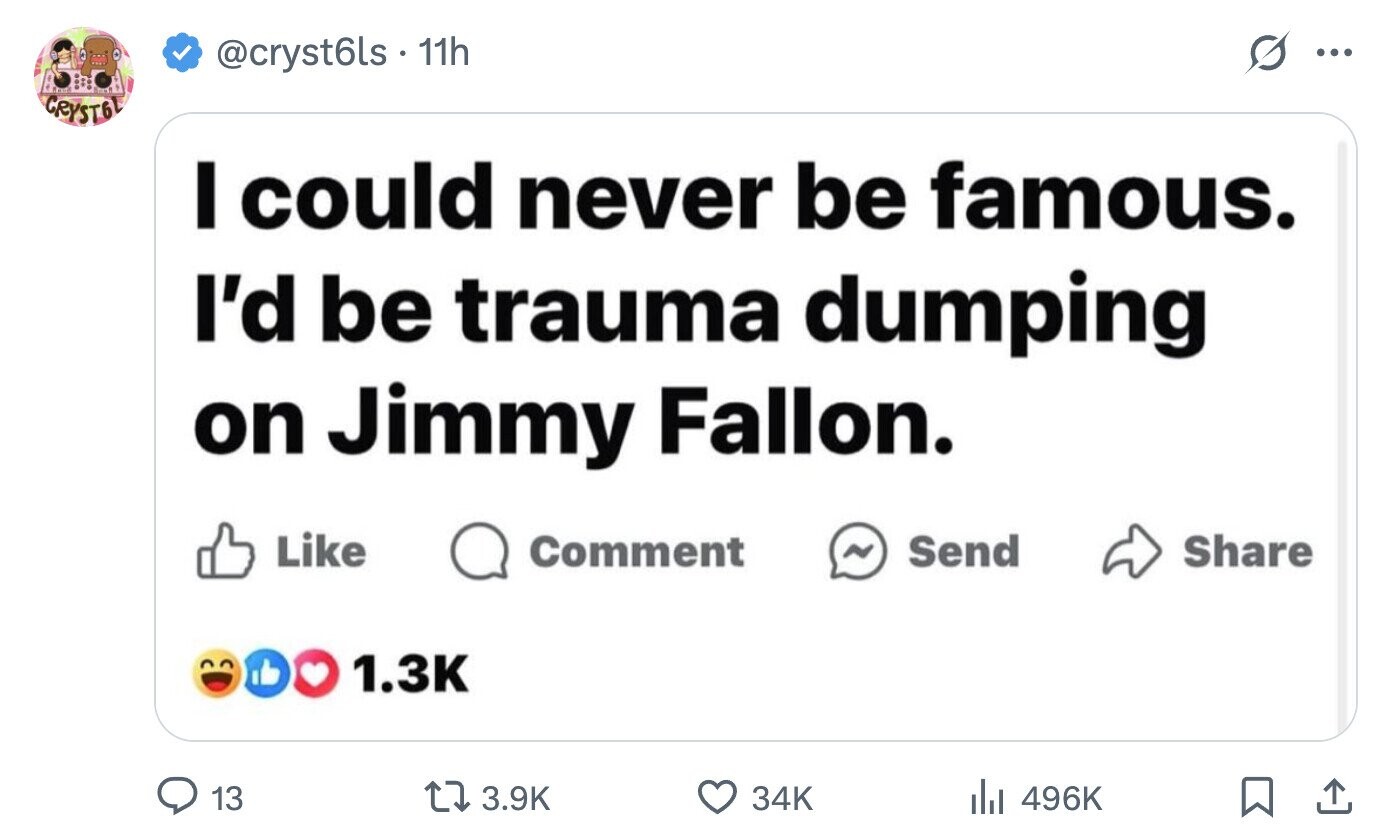 @cryst6ls 11h ... CRYSTEL I could never be famous. I'd be trauma dumping on Jimmy Fallon. Like Comment ~ Send Share 1.3K 13 3.9K 34K del 496K