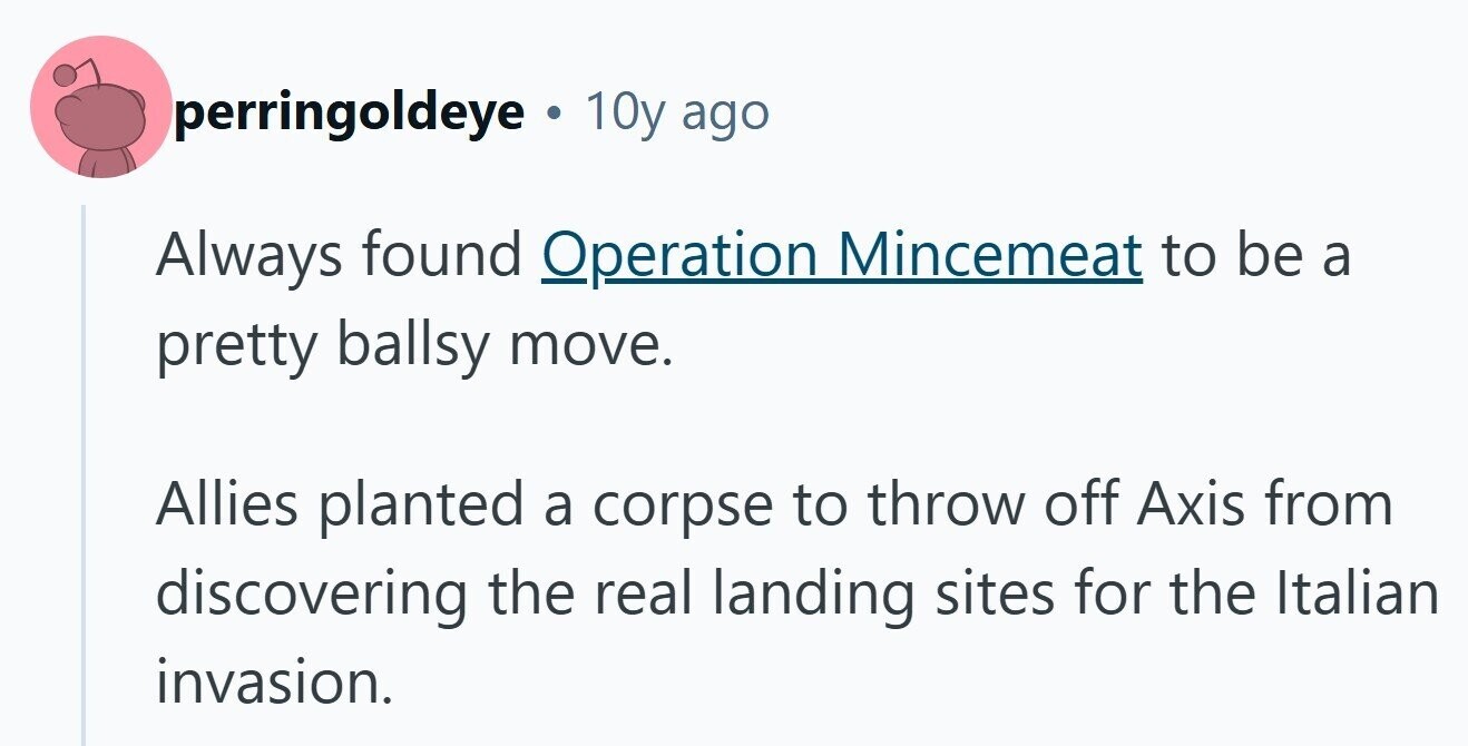 perringoldeye . 10y ago Always found Operation Mincemeat to be a pretty ballsy move. Allies planted a corpse to throw off Axis from discovering the real landing sites for the Italian invasion. 