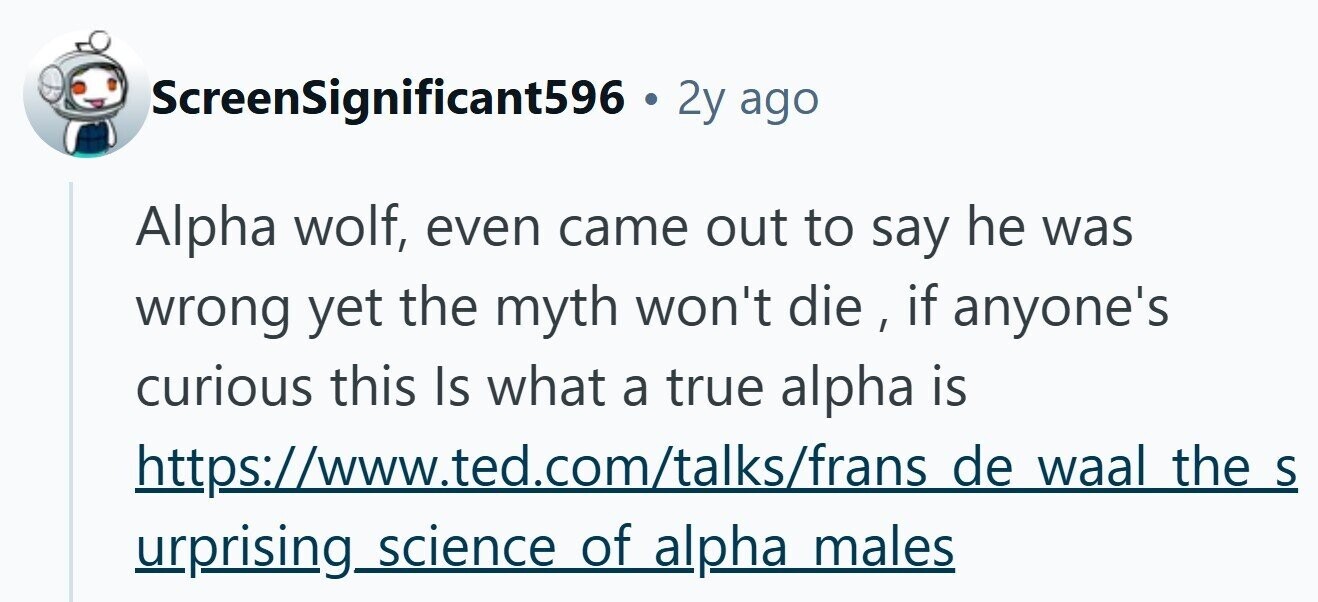 ScreenSignificant596 . 2y ago Alpha wolf, even came out to say he was wrong yet the myth won't die , if anyone's curious this Is what a true alpha is https://www.ted.com/talks/frans de waal the S urprising science of alpha males 