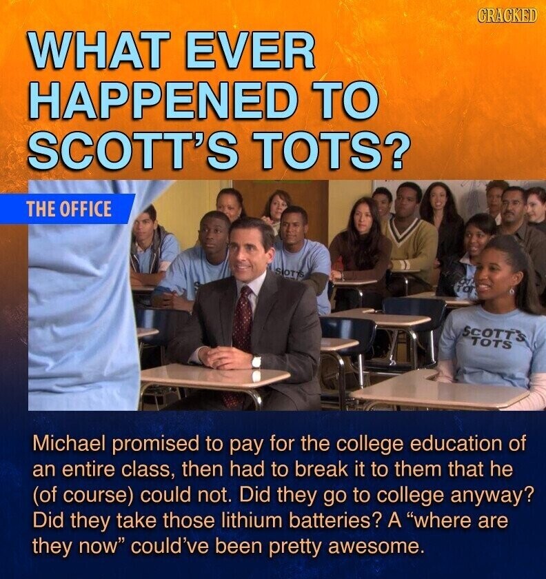 GRAGKED WHAT EVER HAPPENED TO SCOTT'S TOTS? THE OFFICE SIOTTS of TO SCOTT'S TOTS Michael promised to pay for the college education of an entire class, then had to break it to them that he (of course) could not. Did they go to college anyway? Did they take those lithium batteries? A where are they now could've been pretty awesome.
