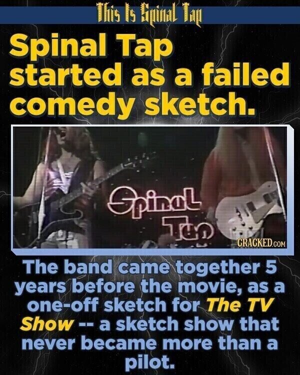 This Is Spinal Tap Spinal Tap started as a failed comedy sketch. SpinaL TGO CRACKED.COM The band came together 5 years before the movie, as a one-off sketch for The TV Show --а sketch show that never became more than a pilot.