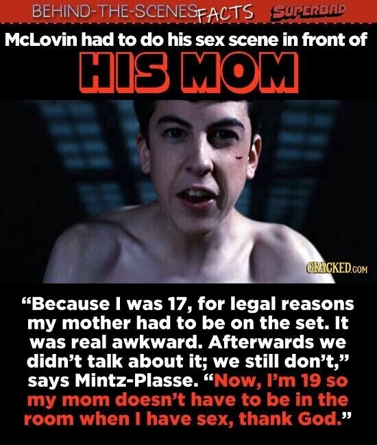 BEHIND-THE-SCENES SUPERBAD FACTS McLovin had to do his sex scene in front of HIS MOM GRACKED.COM Because I was 17, for legal reasons my mother had to be on the set. It was real awkward. Afterwards we didn't talk about it; we still don't, says Mintz-Plasse. Now, I'm 19 SO my mom doesn't have to be in the room when I have sex, thank God.