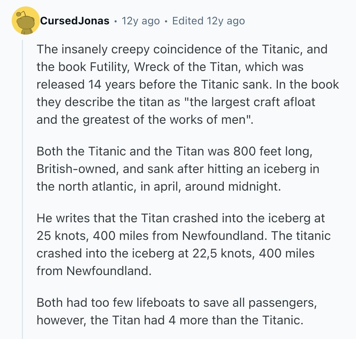 CursedJonas 12y ago Edited 12y ago The insanely creepy coincidence of the Titanic, and the book Futility, Wreck of the Titan, which was released 14 years before the Titanic sank. In the book they describe the titan as the largest craft afloat and the greatest of the works of men. Both the Titanic and the Titan was 800 feet long, British-owned, and sank after hitting an iceberg in the north atlantic, in april, around midnight. Не writes that the Titan crashed into the iceberg at 25 knots, 400 miles from Newfoundland. The titanic crashed into the iceberg at 22,5 knots, 