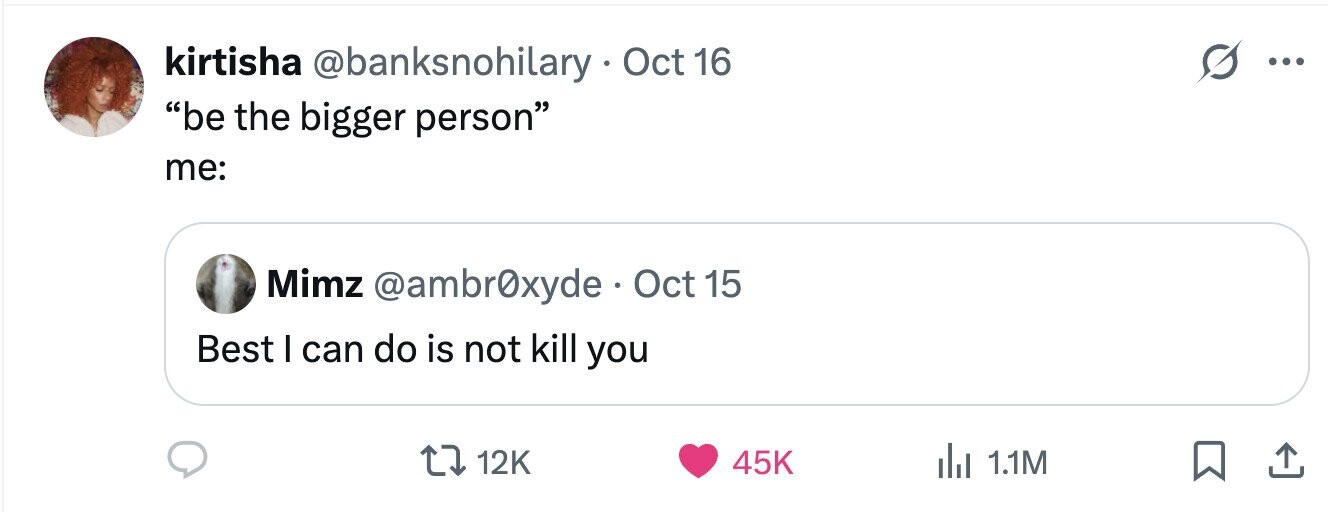 kirtisha @banksnohilary Oct 16 ... be the bigger person me: Mimz @ambr0xyde Oct 15 Best I can do is not kill you 12K 45K 1.1M 