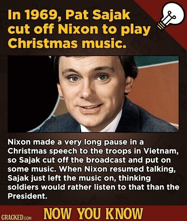 In 1969, Pat Sajak cut off Nixon to play Christmas music. Nixon made a very long pause in a Christmas speech to the troops in Vietnam, so Sajak cut off the broadcast and put on some music. When Nixon resumed talking, Sajak just left the music on, thinking soldiers would rather listen to that than the President. NOW YOU KNOW CRACKED.COM