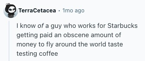 TerraCetacea . 1mo ago I know of a guy who works for Starbucks getting paid an obscene amount of money to fly around the world taste testing coffee 
