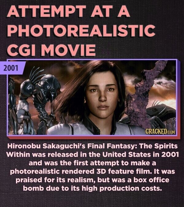 ATTEMPT AT A PHOTOREALISTIC CGI MOVIE 2001 CRACKED.COM Hironobu Sakaguchi's Final Fantasy: The Spirits Within was released in the United States in 2001 and was the first attempt to make a photorealistic rendered 3D feature film. It was praised for its realism, but was a box office bomb due to its high production costs.