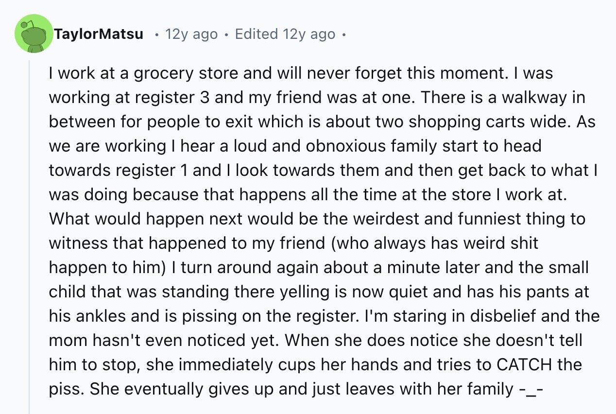 TaylorMatsu 12y ago Edited 12y ago I work at a grocery store and will never forget this moment. I was working at register 3 and my friend was at one. There is a walkway in between for people to exit which is about two shopping carts wide. As we are working I hear a loud and obnoxious family start to head towards register 1 and I look towards them and then get back to what I was doing because that happens all the time at the store I work at. What would happen next would be the weirdest and funniest