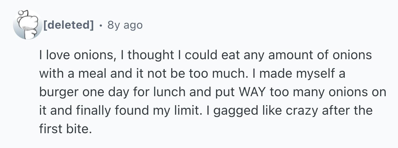. 8y ago I love onions, I thought I could eat any amount of onions with a meal and it not be too much. I made myself a burger one day for lunch and put WAY too many onions on it and finally found my limit. I gagged like crazy after the first bite.