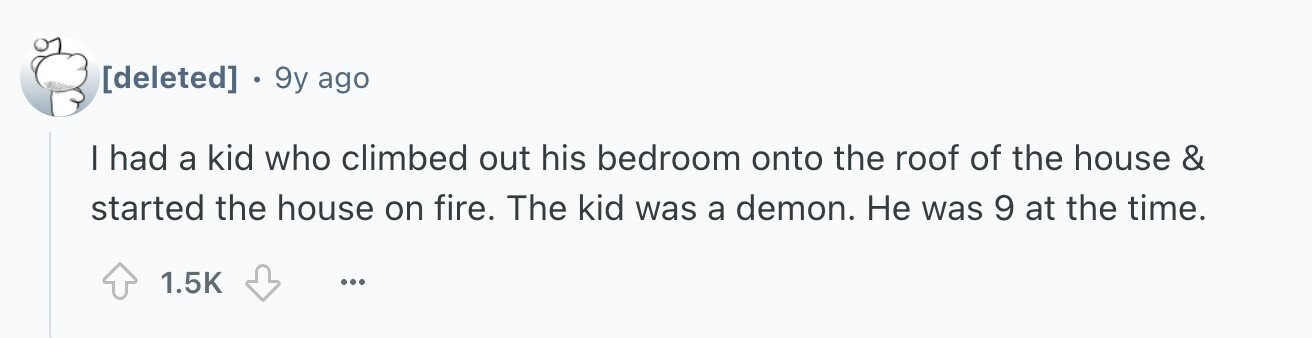 . 9y ago I had a kid who climbed out his bedroom onto the roof of the house & started the house on fire. The kid was a demon. Не was 9 at the time. 1.5K ...