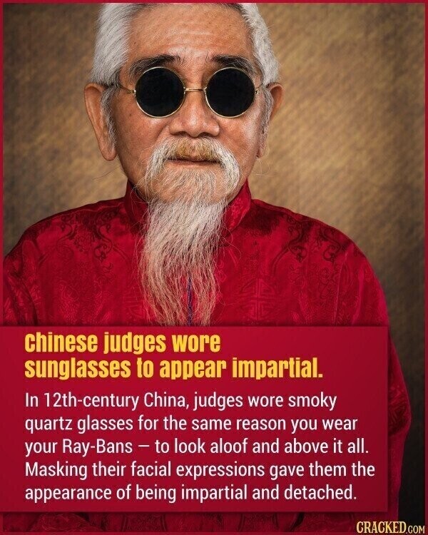 chinese judges wore sunglasses to appear impartial. In 12th-century China, judges wore smoky quartz glasses for the same reason you wear your Ray-Bans - to look aloof and above it all. Masking their facial expressions gave them the appearance of being impartial and detached. CRACKED.COM