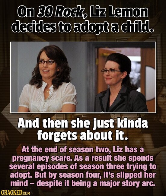 On 30 Rock, Liz Lemon decides to adopt a child. And then she just kinda forgets about it. At the end of season two, Liz has a pregnancy scare. As a result she spends several episodes of season three trying to adopt. But by season four, it's slipped her mind-despite it being a major story arc. CRACKED.COM
