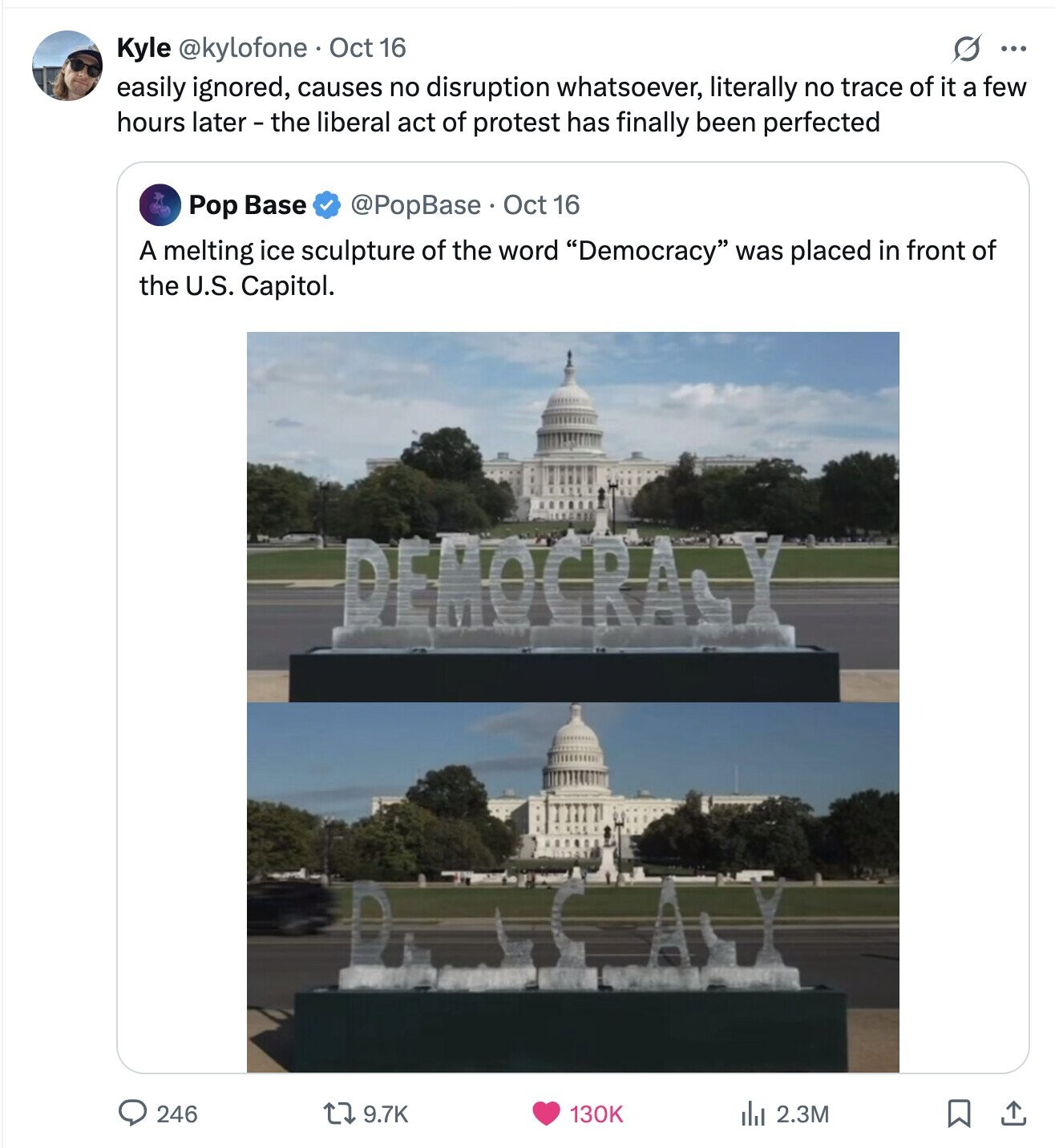 Kyle @kylofone Oct 16 S ... easily ignored, causes no disruption whatsoever, literally no trace of it a few hours later - the liberal act of protest has finally been perfected Pop Base @PopBase Oct 16 A melting ice sculpture of the word Democracy was placed in front of the U.S. Capitol. DEMOCRA 246 9.7K 130K 2.3M بل 