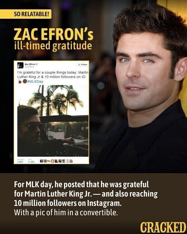 so RELATABLE! ZAC EFRON's ill-timed gratitude Zac Efron Folige I'm grateful for a couple things today: Martin Luther King Jr & 10 million followers on IG #MLKDay LIMES 2,557 11.091 For MLK day, he posted that he was grateful for Martin Luther King Jr.-and also reaching 10 million followers on Instagram. With a pic of him in a convertible. CRACKED