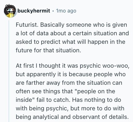 buckyhermit 1mo ago Futurist. Basically someone who is given a lot of data about a certain situation and asked to predict what will happen in the future for that situation. At first I thought it was psychic woo-woo, but apparently it is because people who are farther away from the situation can often see things that people on the inside fail to catch. Has nothing to do with being psychic, but more to do with being analytical and observant of details. 