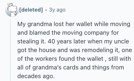 . Зу ago My grandma lost her wallet while moving and blamed the moving company for stealing it. 40 years later when my uncle got the house and was remodeling it, one of the workers found the wallet , still with all of grandma's cards and things from decades ago. 
