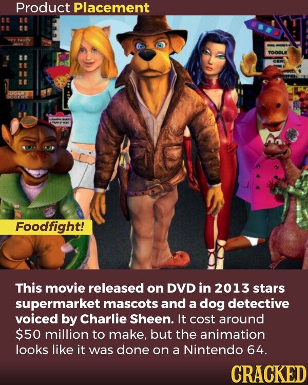 Product Placement TASTY - - TOODLE CER UGAR IDGERS - - - Foodfight! This movie released on DVD in 2013 stars supermarket mascots and a dog detective voiced by Charlie Sheen. It cost around $50 million to make, but the animation looks like it was done on a Nintendo 64. CRACKED