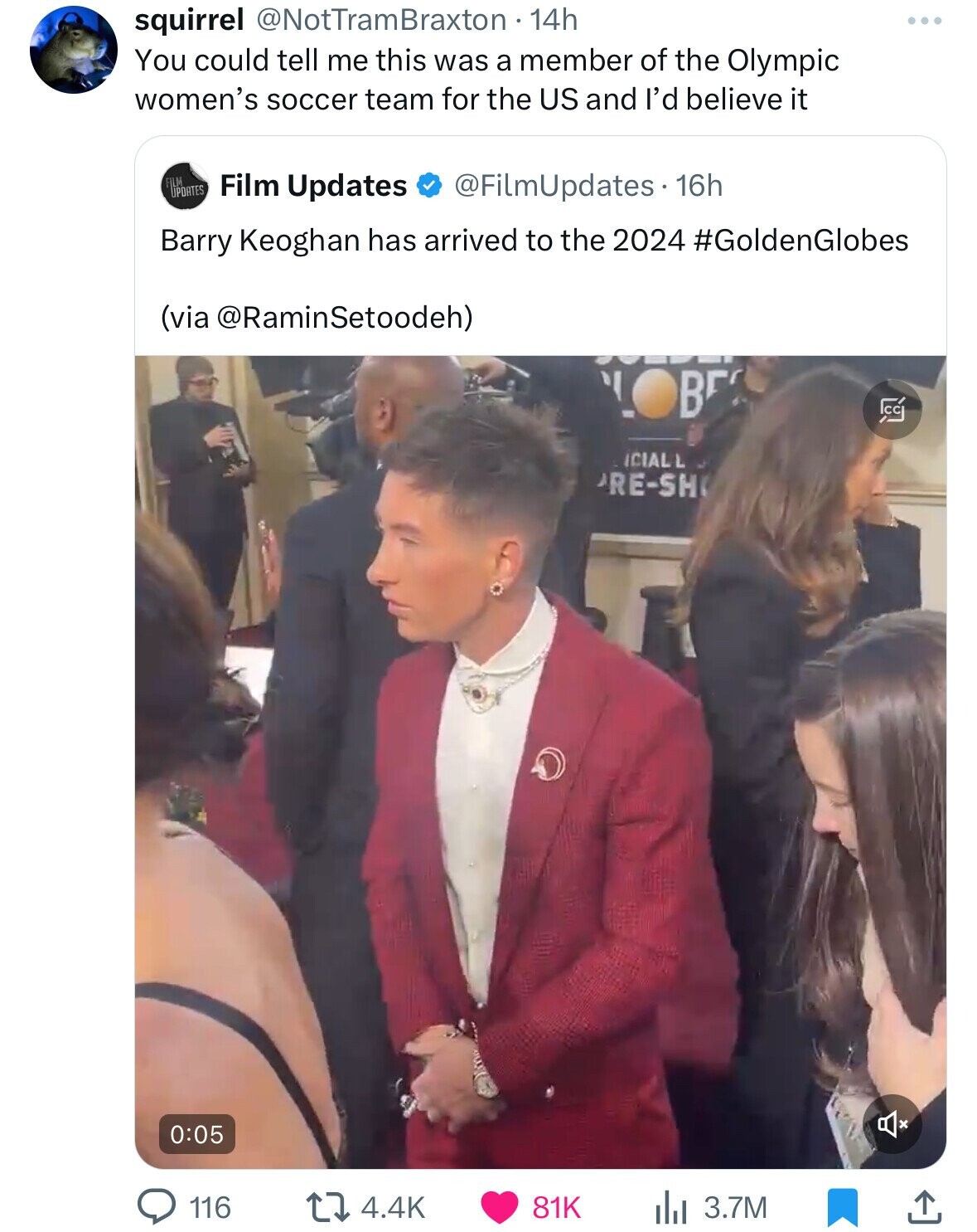 squirrel @NotTramBraxton 14h You could tell me this was a member of the Olympic women's soccer team for the US and I'd believe it FILM UPDATES Film Updates @FilmUpdates. 16h Barry Keoghan has arrived to the 2024 #GoldenGlobes (via @RaminSetoodeh) B C ICIAL L RE-SH 0:05 116 4.4K 81K 3.7M