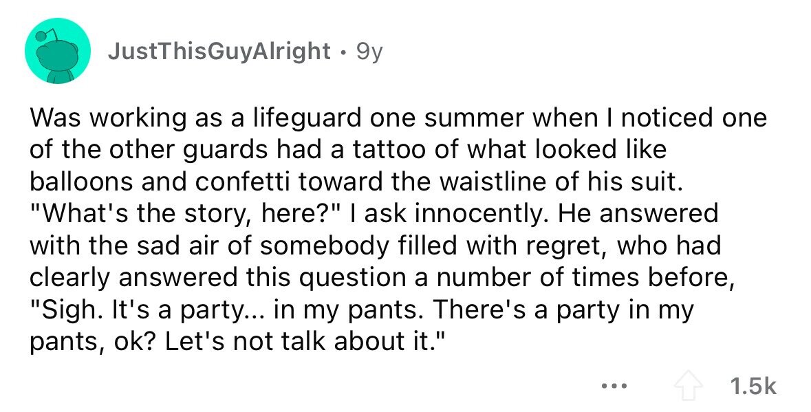 JustThisGuyAlright . 9y Was working as a lifeguard one summer when I noticed one of the other guards had a tattoo of what looked like balloons and confetti toward the waistline of his suit. What's the story, here? I ask innocently. Не answered with the sad air of somebody filled with regret, who had clearly answered this question a number of times before, Sigh. It's a party... in my pants. There's a party in my pants, ok? Let's not talk about it. ... 1.5k