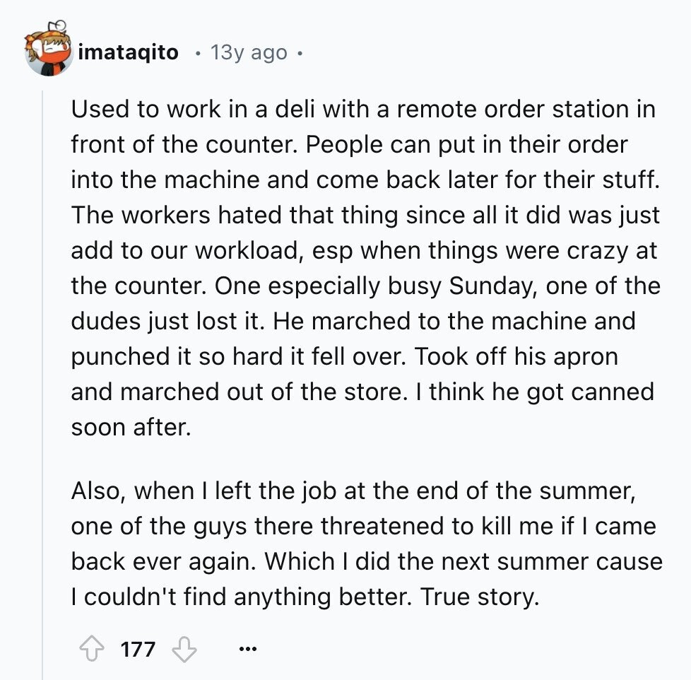 imataqito 13y ago Used to work in a deli with a remote order station in front of the counter. People can put in their order into the machine and come back later for their stuff. The workers hated that thing since all it did was just add to our workload, esp when things were crazy at the counter. One especially busy Sunday, one of the dudes just lost it. Не marched to the machine and punched it so hard it fell over. Took off his apron and marched out of the store. I think he got canned soon after. Also,