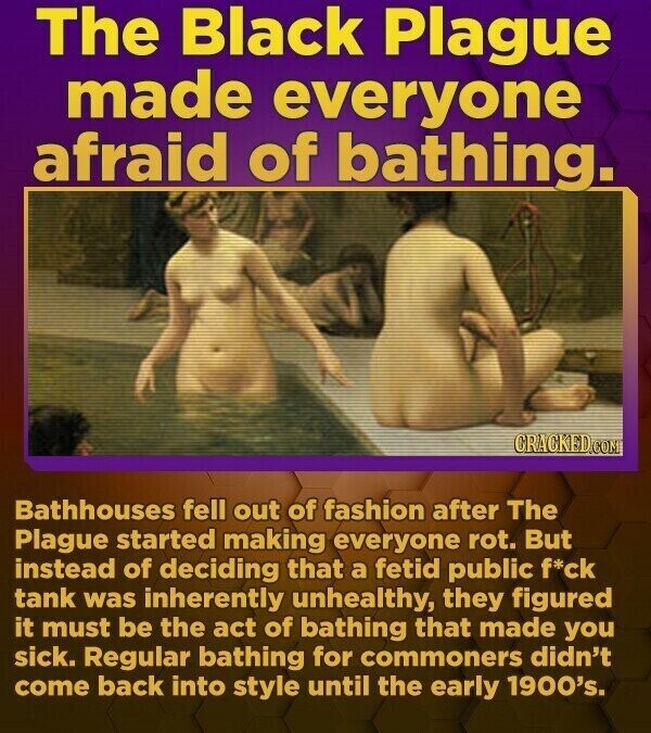 The Black Plague made everyone afraid of bathing. CRACKED.COM Bathhouses fell out of fashion after The Plague started making everyone rot. But instead of deciding that a fetid public f*ck tank was inherently unhealthy, they figured it must be the act of bathing that made you sick. Regular bathing for commoners didn't come back into style until the early 1900's.