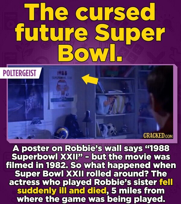 The cursed future Super Bowl. POLTERGEIST 1988 - WARS CRACKED.COM A poster on Robbie's wall says 1988 Superbowl XXII - but the movie was filmed in 1982. So what happened when Super Bowl XXII rolled around? The actress who played Robbie's sister fell suddenly ill and died, 5 miles from where the game was being played.