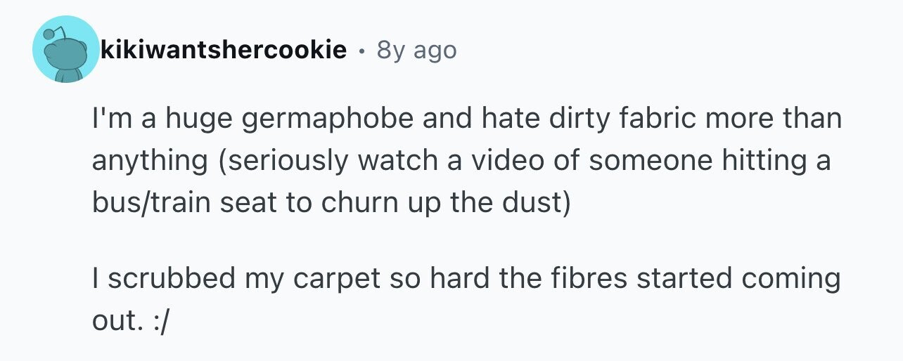 kikiwantshercookie . 8y ago I'm a huge germaphobe and hate dirty fabric more than anything (seriously watch a video of someone hitting a bus/train seat to churn up the dust) I scrubbed my carpet so hard the fibres started coming out. :/