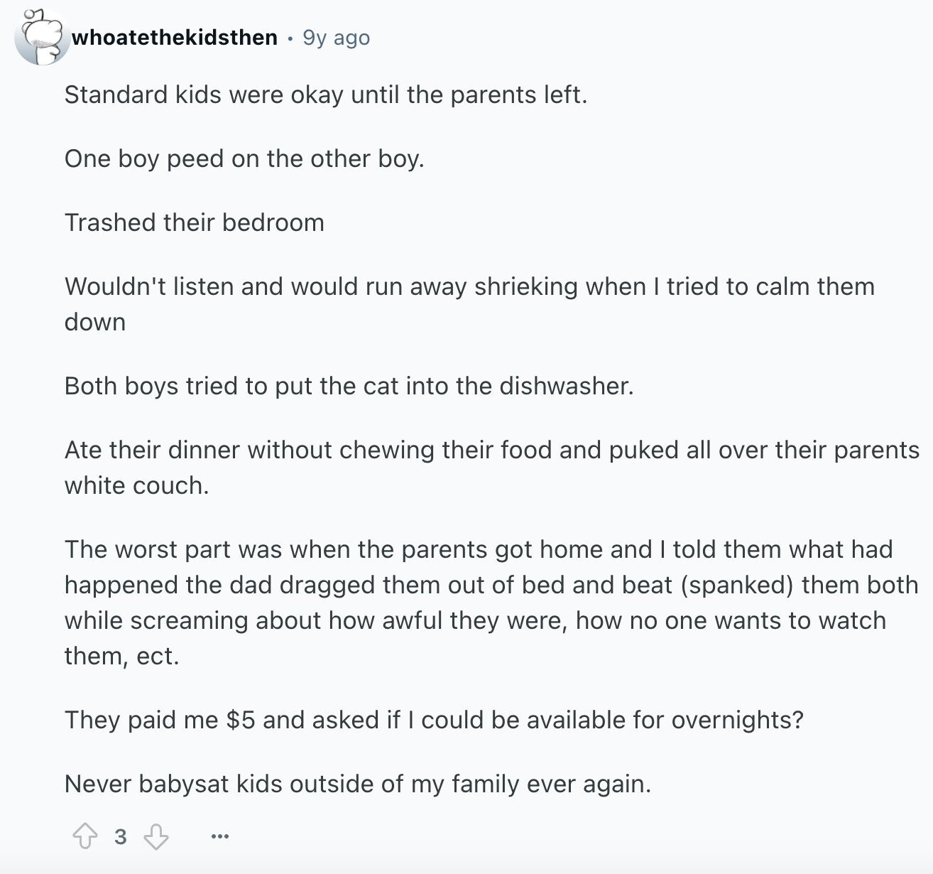 whoatethekidsthen 9y ago Standard kids were okay until the parents left. One boy peed on the other boy. Trashed their bedroom Wouldn't listen and would run away shrieking when I tried to calm them down Both boys tried to put the cat into the dishwasher. Ate their dinner without chewing their food and puked all over their parents white couch. The worst part was when the parents got home and I told them what had happened the dad dragged them out of bed and beat (spanked) them both while screaming about how awful they were, how no one wants to